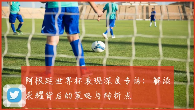 阿根廷世界杯表现深度专访：解读荣耀背后的策略与转折点
