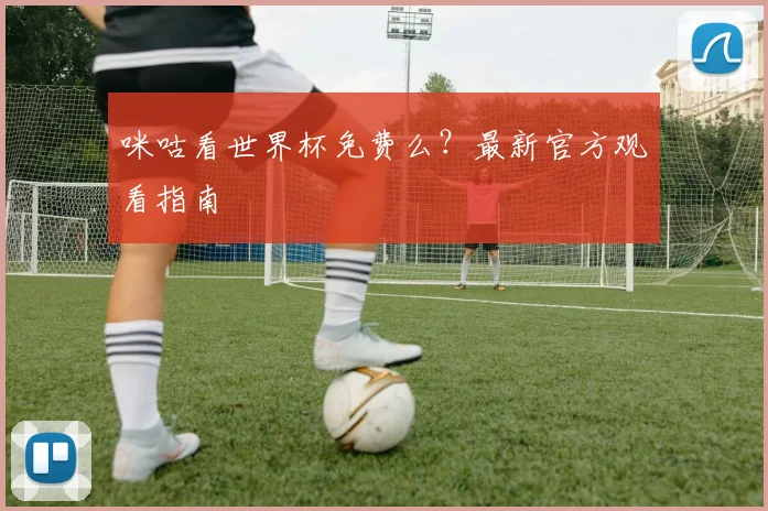 咪咕看世界杯免费么？最新官方观看指南