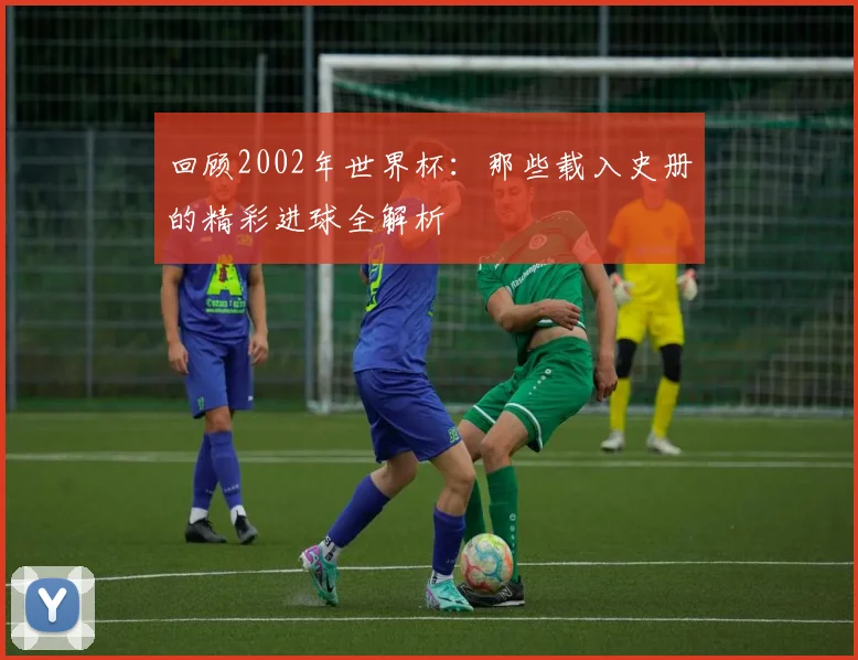 回顾2002年世界杯：那些载入史册的精彩进球全解析