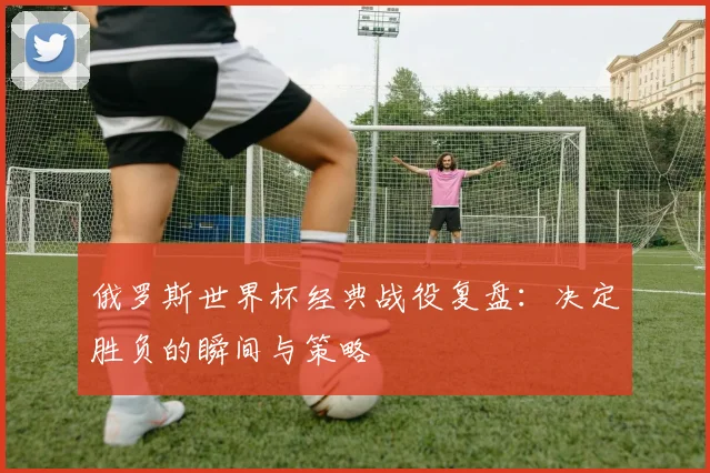 俄罗斯世界杯经典战役复盘：决定胜负的瞬间与策略